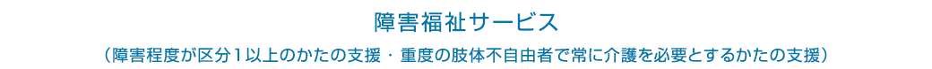 障害福祉サービス（障害程度が区分1以上のかたの支援・重度の肢体不自由者で常に介護を必要とするかたの支援）